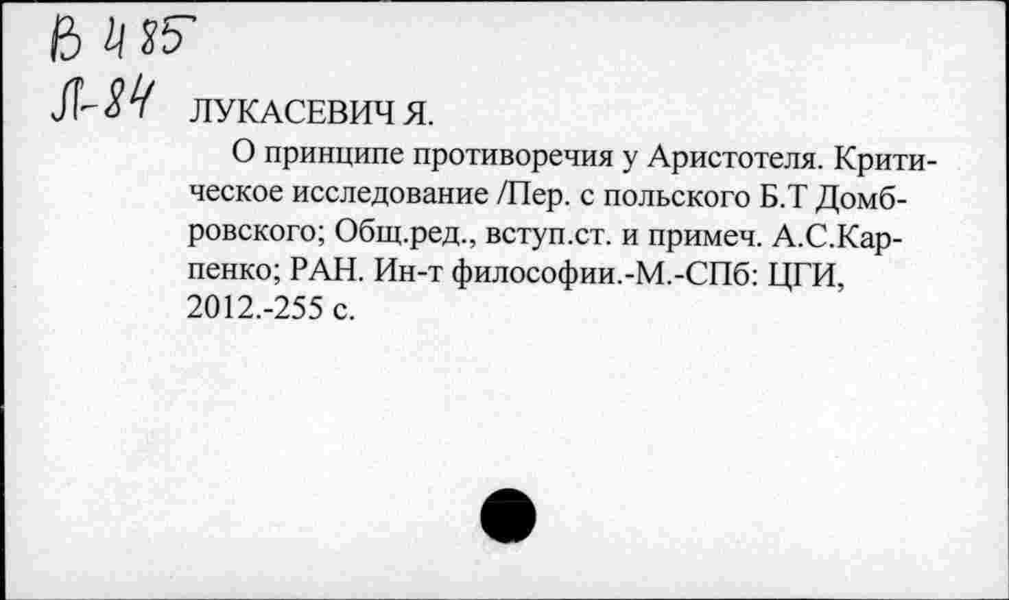 ﻿ЛУКАСЕВИЧ Я.
О принципе противоречия у Аристотеля. Критическое исследование /Пер. с польского Б.Т Домбровского; Общ.ред., вступ.ст. и примеч. А.С.Карпенко; РАН. Ин-т философии.-М.-СПб: ЦГИ, 2012.-255 с.